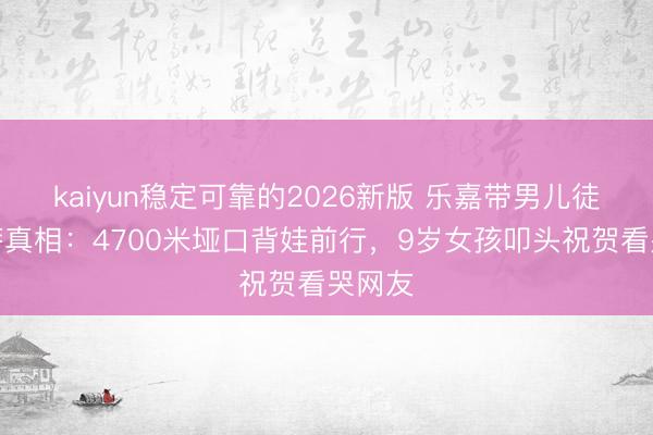 kaiyun稳定可靠的2026新版 乐嘉带男儿徒步拉萨真相：4700米垭口背娃前行，9岁女孩叩头祝贺看哭网友