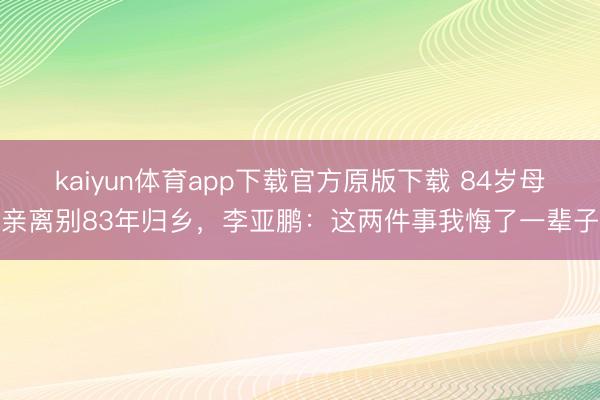 kaiyun体育app下载官方原版下载 84岁母亲离别83年归乡，李亚鹏：这两件事我悔了一辈子