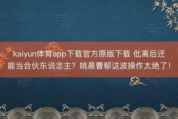 kaiyun体育app下载官方原版下载 仳离后还能当合伙东说念主？姚晨曹郁这波操作太绝了！
