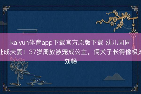 kaiyun体育app下载官方原版下载 幼儿园同桌处成夫妻！37岁周放被宠成公主，俩犬子长得像极刘畅