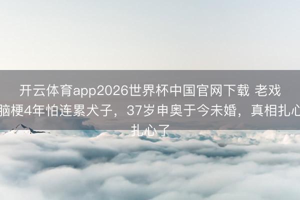 开云体育app2026世界杯中国官网下载 老戏骨脑梗4年怕连累犬子，37岁申奥于今未婚，真相扎心了
