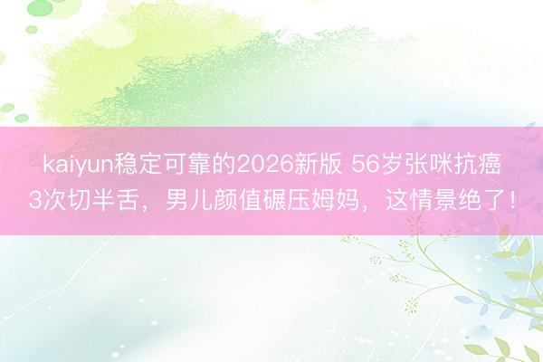 kaiyun稳定可靠的2026新版 56岁张咪抗癌3次切半舌，男儿颜值碾压姆妈，这情景绝了！
