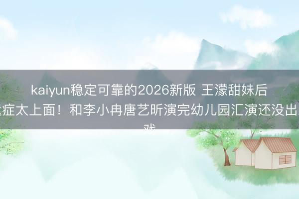 kaiyun稳定可靠的2026新版 王濛甜妹后遗症太上面！和李小冉唐艺昕演完幼儿园汇演还没出戏