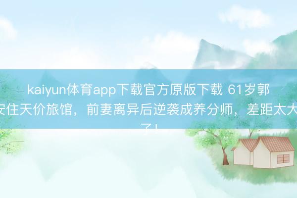 kaiyun体育app下载官方原版下载 61岁郭晋安住天价旅馆,前妻离异后逆袭成养分师,差距太大了!