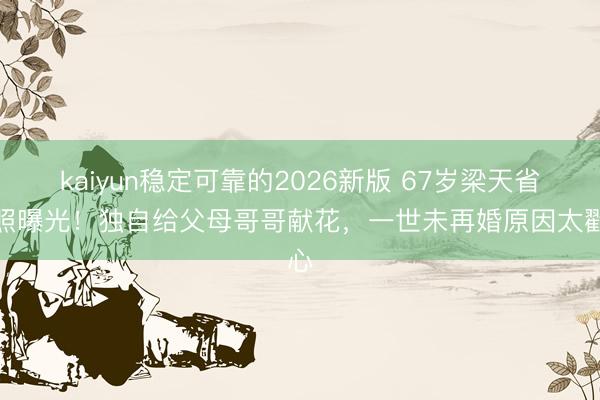 kaiyun稳定可靠的2026新版 67岁梁天省墓照曝光！独自给父母哥哥献花，一世未再婚原因太戳心