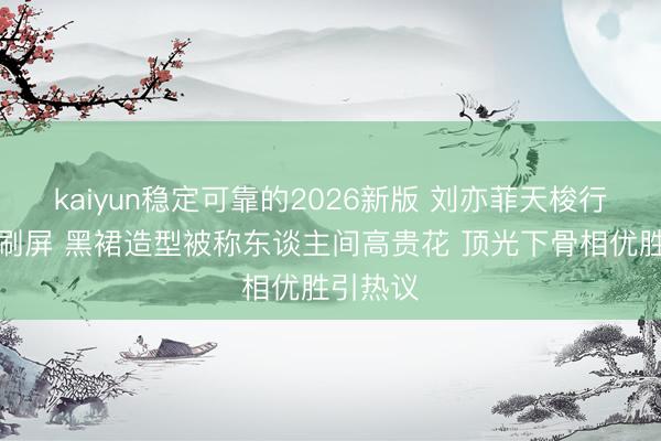 kaiyun稳定可靠的2026新版 刘亦菲天梭行为生图刷屏 黑裙造型被称东谈主间高贵花 顶光下骨相优胜引热议
