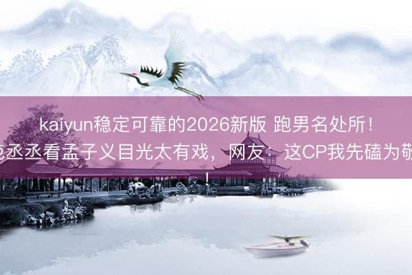 kaiyun稳定可靠的2026新版 跑男名处所！范丞丞看孟子义目光太有戏，网友：这CP我先磕为敬！