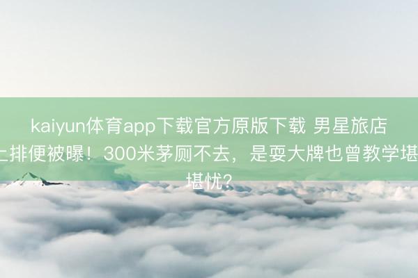 kaiyun体育app下载官方原版下载 男星旅店床上排便被曝！300米茅厕不去，是耍大牌也曾教学堪忧？