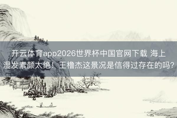 开云体育app2026世界杯中国官网下载 海上湿发素颜太绝！王橹杰这景况是信得过存在的吗？