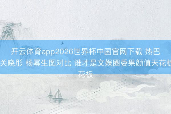 开云体育app2026世界杯中国官网下载 热巴 关晓彤 杨幂生图对比 谁才是文娱圈委果颜值天花板