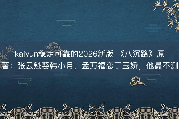 kaiyun稳定可靠的2026新版 《八沉路》原著：张云魁娶韩小月，孟万福恋丁玉娇，他最不测
