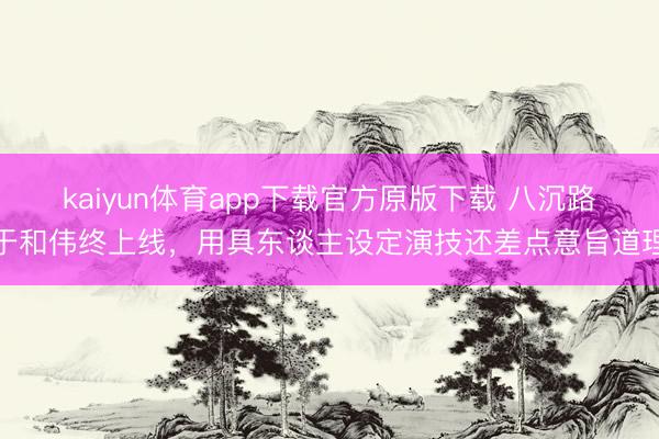 kaiyun体育app下载官方原版下载 八沉路于和伟终上线，用具东谈主设定演技还差点意旨道理