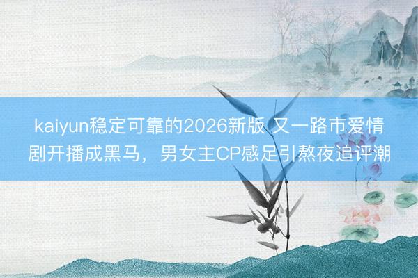kaiyun稳定可靠的2026新版 又一路市爱情剧开播成黑马，男女主CP感足引熬夜追评潮