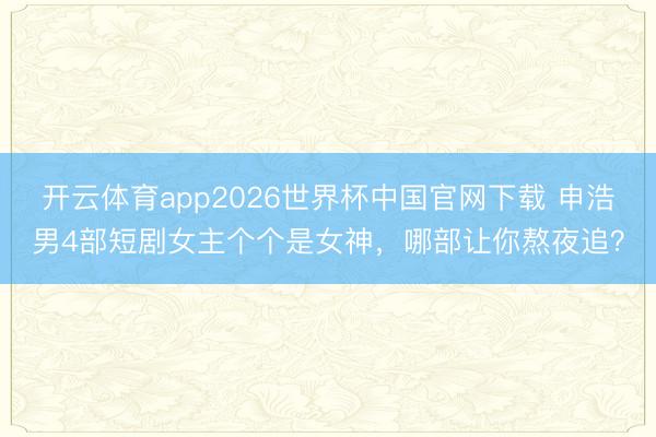 开云体育app2026世界杯中国官网下载 申浩男4部短剧女主个个是女神，哪部让你熬夜追？