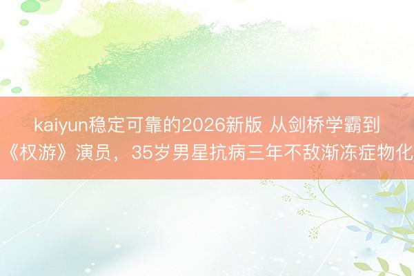 kaiyun稳定可靠的2026新版 从剑桥学霸到《权游》演员，35岁男星抗病三年不敌渐冻症物化