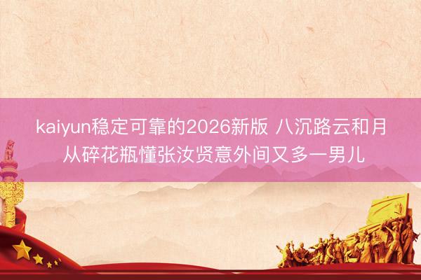 kaiyun稳定可靠的2026新版 八沉路云和月 从碎花瓶懂张汝贤意外间又多一男儿