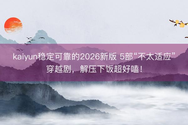 kaiyun稳定可靠的2026新版 5部“不太适应”穿越剧,解压下饭超好嗑!