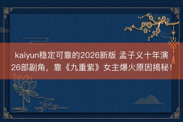kaiyun稳定可靠的2026新版 孟子义十年演26部副角，靠《九重紫》女主爆火原因揭秘！