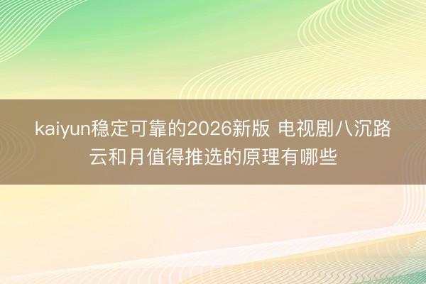 kaiyun稳定可靠的2026新版 电视剧八沉路云和月值得推选的原理有哪些