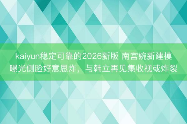 kaiyun稳定可靠的2026新版 南宫婉新建模曝光侧脸好意思炸，与韩立再见集收视或炸裂