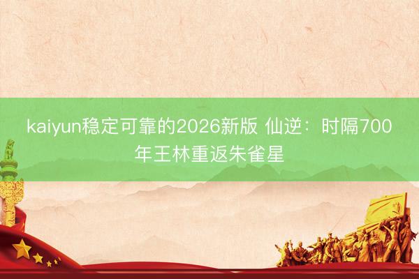 kaiyun稳定可靠的2026新版 仙逆:时隔700年王林重返朱雀星
