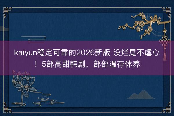 kaiyun稳定可靠的2026新版 没烂尾不虐心！5部高甜韩剧，部部温存休养