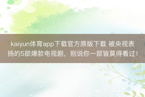 kaiyun体育app下载官方原版下载 被央视表扬的5部爆款电视剧,别说你一部皆莫得看过!