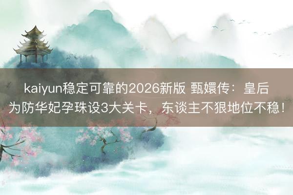 kaiyun稳定可靠的2026新版 甄嬛传:皇后为防华妃孕珠设3大关卡,东谈主不狠地位不稳!