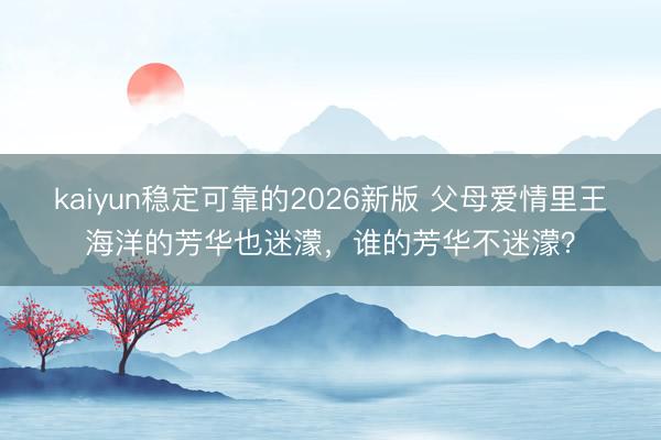 kaiyun稳定可靠的2026新版 父母爱情里王海洋的芳华也迷濛，谁的芳华不迷濛？