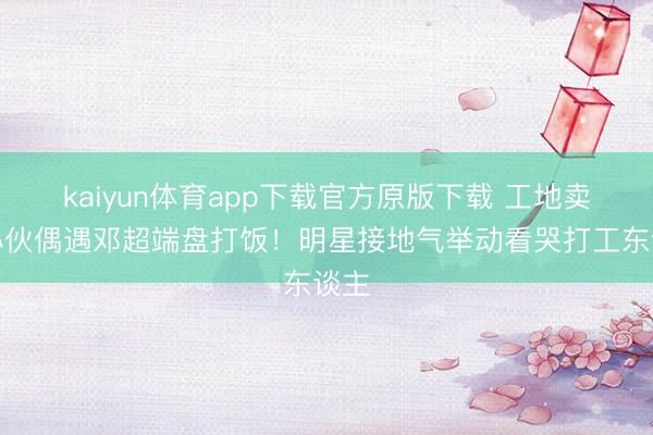 kaiyun体育app下载官方原版下载 工地卖饭小伙偶遇邓超端盘打饭！明星接地气举动看哭打工东谈主