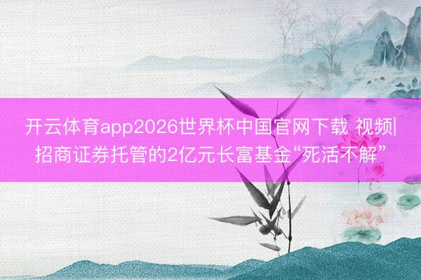 开云体育app2026世界杯中国官网下载 视频|招商证券托管的2亿元长富基金“死活不解”
