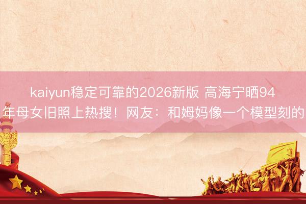 kaiyun稳定可靠的2026新版 高海宁晒94年母女旧照上热搜！网友：和姆妈像一个模型刻的