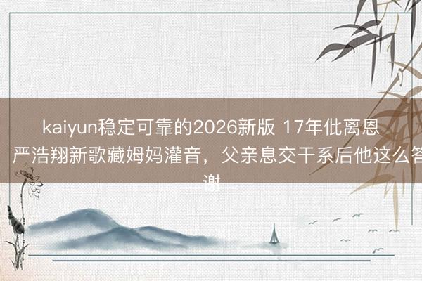 kaiyun稳定可靠的2026新版 17年仳离恩仇！严浩翔新歌藏姆妈灌音，父亲息交干系后他这么答谢