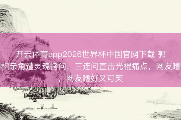 开云体育app2026世界杯中国官网下载 郭品超勇闯相亲角遭灵魂拷问，三连问直击光棍痛点，网友嗜好又可笑