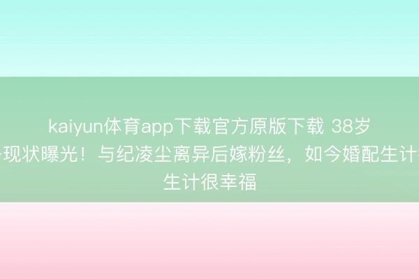 kaiyun体育app下载官方原版下载 38岁阚清子现状曝光！与纪凌尘离异后嫁粉丝，如今婚配生计很幸福
