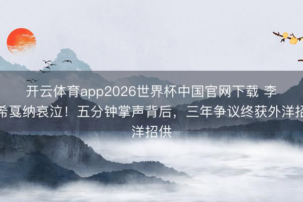 开云体育app2026世界杯中国官网下载 李庚希戛纳哀泣！五分钟掌声背后，三年争议终获外洋招供