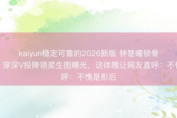 kaiyun稳定可靠的2026新版 钟楚曦锁骨杀疯了！穿深V投降领奖生图曝光，这体魄让网友直呼：不愧是影后