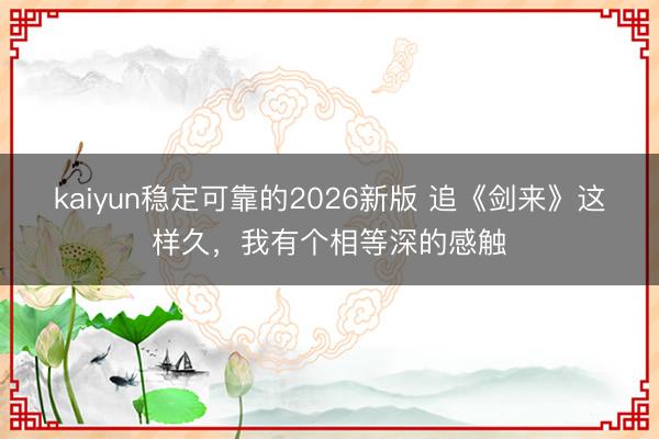 kaiyun稳定可靠的2026新版 追《剑来》这样久，我有个相等深的感触