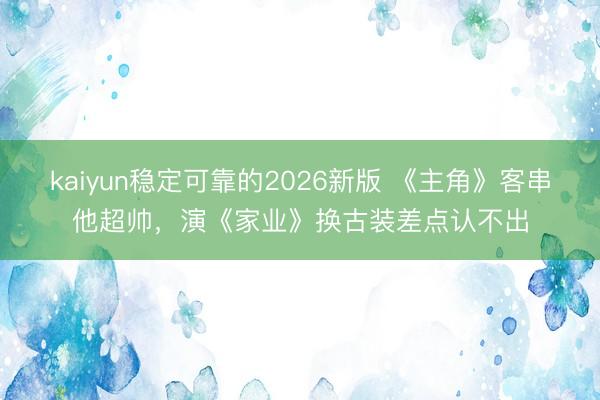 kaiyun稳定可靠的2026新版 《主角》客串他超帅，演《家业》换古装差点认不出