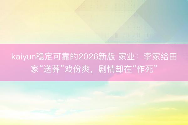 kaiyun稳定可靠的2026新版 家业:李家给田家“送葬”戏份爽,剧情却在“作死”