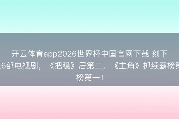 开云体育app2026世界杯中国官网下载 刻下最火6部电视剧，《把稳》居第二，《主角》抓续霸榜第一！