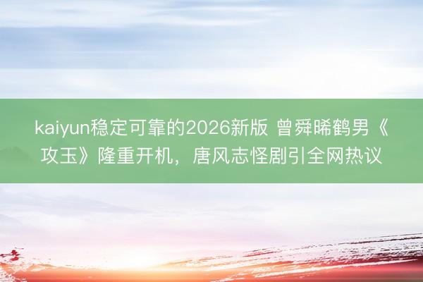 kaiyun稳定可靠的2026新版 曾舜晞鹤男《攻玉》隆重开机，唐风志怪剧引全网热议