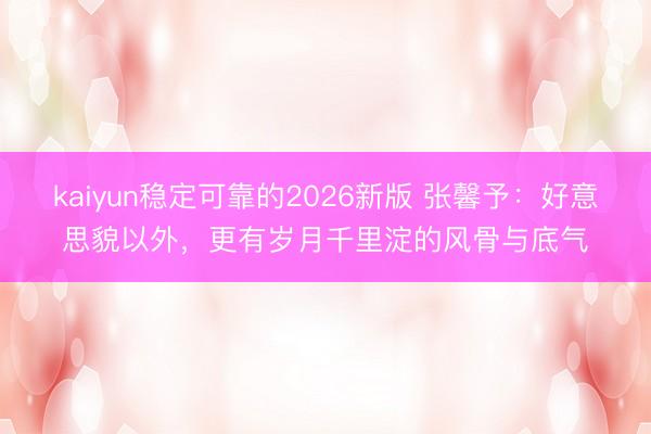 kaiyun稳定可靠的2026新版 张馨予：好意思貌以外，更有岁月千里淀的风骨与底气