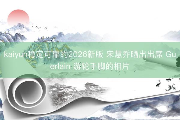 kaiyun稳定可靠的2026新版 宋慧乔晒出出席 Guerlain 游轮手脚的相片