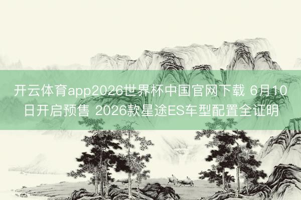 开云体育app2026世界杯中国官网下载 6月10日开启预售 2026款星途ES车型配置全证明