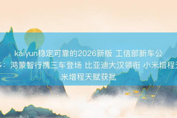 kaiyun稳定可靠的2026新版 工信部新车公示亮点多：鸿蒙智行携三车登场 比亚迪大汉领衔 小米增程天赋获批