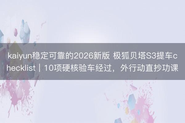 kaiyun稳定可靠的2026新版 极狐贝塔S3提车checklist｜10项硬核验车经过，外行动直抄功课