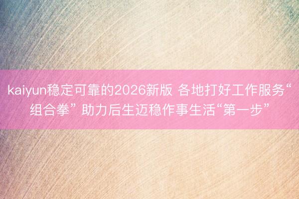 kaiyun稳定可靠的2026新版 各地打好工作服务“组合拳” 助力后生迈稳作事生活“第一步”