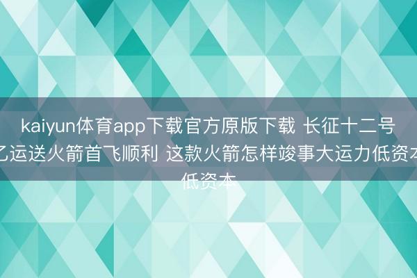 kaiyun体育app下载官方原版下载 长征十二号乙运送火箭首飞顺利 这款火箭怎样竣事大运力低资本
