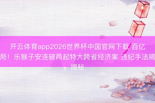 开云体育app2026世界杯中国官网下载 百亿骗局！乐猴子安连破两起特大跨省经济案 违纪手法揭秘